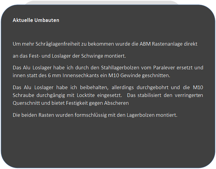 Abgerundetes Rechteck: Aktuelle Umbauten

Um mehr Schr�glagenfreiheit zu bekommen wurde die ABM Rastenanlage direkt
an das Fest- und Loslager der Schwinge montiert. 
Das Alu Loslager habe ich durch den Stahllagerbolzen vom Paralever ersetzt und innen statt des 6 mm Innensechkants ein M10 Gewinde geschnitten.
Das Alu Loslager habe ich beibehalten, allerdings durchgebohrt und die M10 Schraube durchg�ngig mit Locktite eingesetzt.  Das stabilisiert den verringerten Querschnitt und bietet Festigkeit gegen Abscheren
Die beiden Rasten wurden formschl�ssig mit den Lagerbolzen montiert.

