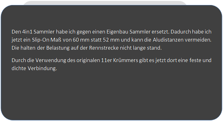 Abgerundetes Rechteck: Den 4in1 Sammler habe ich gegen einen Eigenbau Sammler ersetzt. Dadurch habe ich jetzt ein Slip-On Ma� von 60 mm statt 52 mm und kann die Aludistanzen vermeiden. Die halten der Belastung auf der Rennstrecke nicht lange stand.
Durch die Verwendung des originalen 11er Kr�mmers gibt es jetzt dort eine feste und dichte Verbindung.

