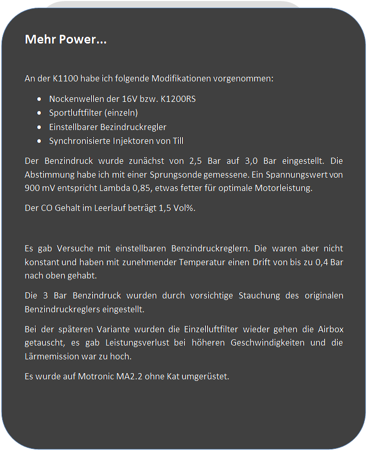 Abgerundetes Rechteck: Mehr Power...

An der K1100 habe ich folgende Modifikationen vorgenommen:
�	Nockenwellen der 16V bzw. K1200RS
�	Sportluftfilter (einzeln)
�	Einstellbarer Bezindruckregler
�	Synchronisierte Injektoren von Till
Der Benzindruck wurde zun�chst von 2,5 Bar auf 3,0 Bar eingestellt. Die Abstimmung habe ich mit einer Sprungsonde gemessene. Ein Spannungswert von 900 mV entspricht Lambda 0,85, etwas fetter f�r optimale Motorleistung.
Der CO Gehalt im Leerlauf betr�gt 1,5 Vol%.

Es gab Versuche mit einstellbaren Benzindruckreglern. Die waren aber nicht konstant und haben mit zunehmender Temperatur einen Drift von bis zu 0,4 Bar nach oben gehabt.
Die 3 Bar Benzindruck wurden durch vorsichtige Stauchung des originalen Benzindruckreglers eingestellt.
Bei der sp�teren Variante wurden die Einzelluftfilter wieder gehen die Airbox getauscht, es gab Leistungsverlust bei h�heren Geschwindigkeiten und die L�rmemission war zu hoch.
Es wurde auf Motronic MA2.2 ohne Kat umger�stet.
 
