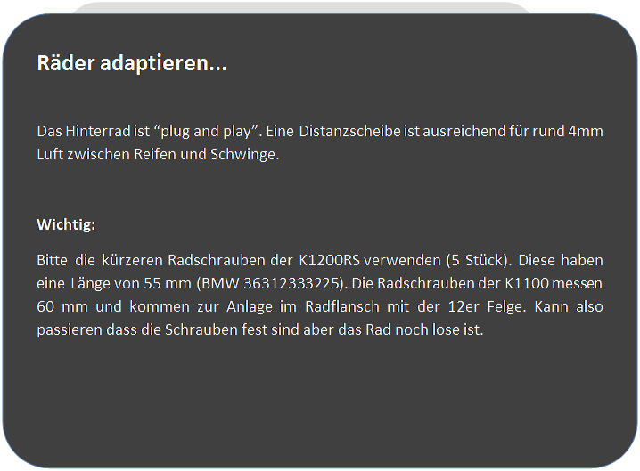 Abgerundetes Rechteck: R�der adaptieren...

Das Hinterrad ist �plug and play�. Eine Distanzscheibe ist ausreichend f�r rund 4mm Luft zwischen Reifen und Schwinge.

Wichtig:
Bitte die k�rzeren Radschrauben der K1200RS verwenden (5 St�ck). Diese haben eine L�nge von 55 mm (BMW 36312333225). Die Radschrauben der K1100 messen 60 mm und kommen zur Anlage im Radflansch mit der 12er Felge. Kann also passieren dass die Schrauben fest sind aber das Rad noch lose ist.





 
