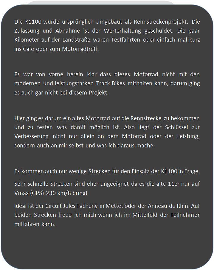 Abgerundetes Rechteck: Die K1100 wurde urspr�nglich umgebaut als Rennstreckenprojekt. Die Zulassung und Abnahme ist der Werterhaltung geschuldet. Die paar Kilometer auf der Landstra�e waren Testfahrten oder einfach mal kurz ins Cafe oder zum Motorradtreff.

Es war von vorne herein klar dass dieses Motorrad nicht mit den modernen und leistungstarken Track-Bikes mithalten kann, darum ging es auch gar nicht bei diesem Projekt.

Hier ging es darum ein altes Motorrad auf die Rennstrecke zu bekommen und zu testen was damit m�glich ist. Also liegt der Schl�ssel zur Verbesserung nicht nur allein an dem Motorrad oder der Leistung, sondern auch an mir selbst und was ich daraus mache.

Es kommen auch nur wenige Strecken f�r den Einsatz der K1100 in Frage.
Sehr schnelle Strecken sind eher ungeeignet da es die alte 11er nur auf Vmax (GPS) 230 km/h bringt
Ideal ist der Circuit Jules Tacheny in Mettet oder der Anneau du Rhin. Auf beiden Strecken freue ich mich wenn ich im Mittelfeld der Teilnehmer mitfahren kann.

 


 
