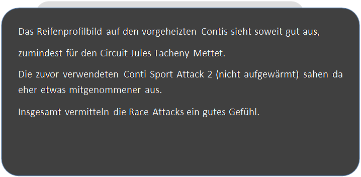 Abgerundetes Rechteck: Das Reifenprofilbild auf den vorgeheizten Contis sieht soweit gut aus,
zumindest f�r den Circuit Jules Tacheny Mettet.
Die zuvor verwendeten Conti Sport Attack 2 (nicht aufgew�rmt) sahen da eher etwas mitgenommener aus.
Insgesamt vermitteln die Race Attacks ein gutes Gef�hl.




 
