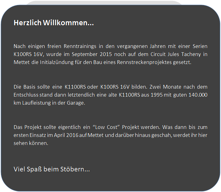 Abgerundetes Rechteck: Herzlich Willkommen...

Nach einigen freien Renntrainings in den vergangenen Jahren mit einer Serien K100RS 16V, wurde im September 2015 noch auf dem Circuit Jules Tacheny in Mettet die Initialz�ndung f�r den Bau eines Rennstreckenprojektes gesetzt.

Die Basis sollte eine K1100RS oder K100RS 16V bilden. Zwei Monate nach dem Entschluss stand dann letztendlich eine alte K1100RS aus 1995 mit guten 140.000 km Laufleistung in der Garage.

Das Projekt sollte eigentlich ein �Low Cost� Projekt werden. Was dann bis zum ersten Einsatz im April 2016 auf Mettet und dar�ber hinaus geschah, werdet ihr hier sehen k�nnen.

Viel Spa� beim St�bern...



 
